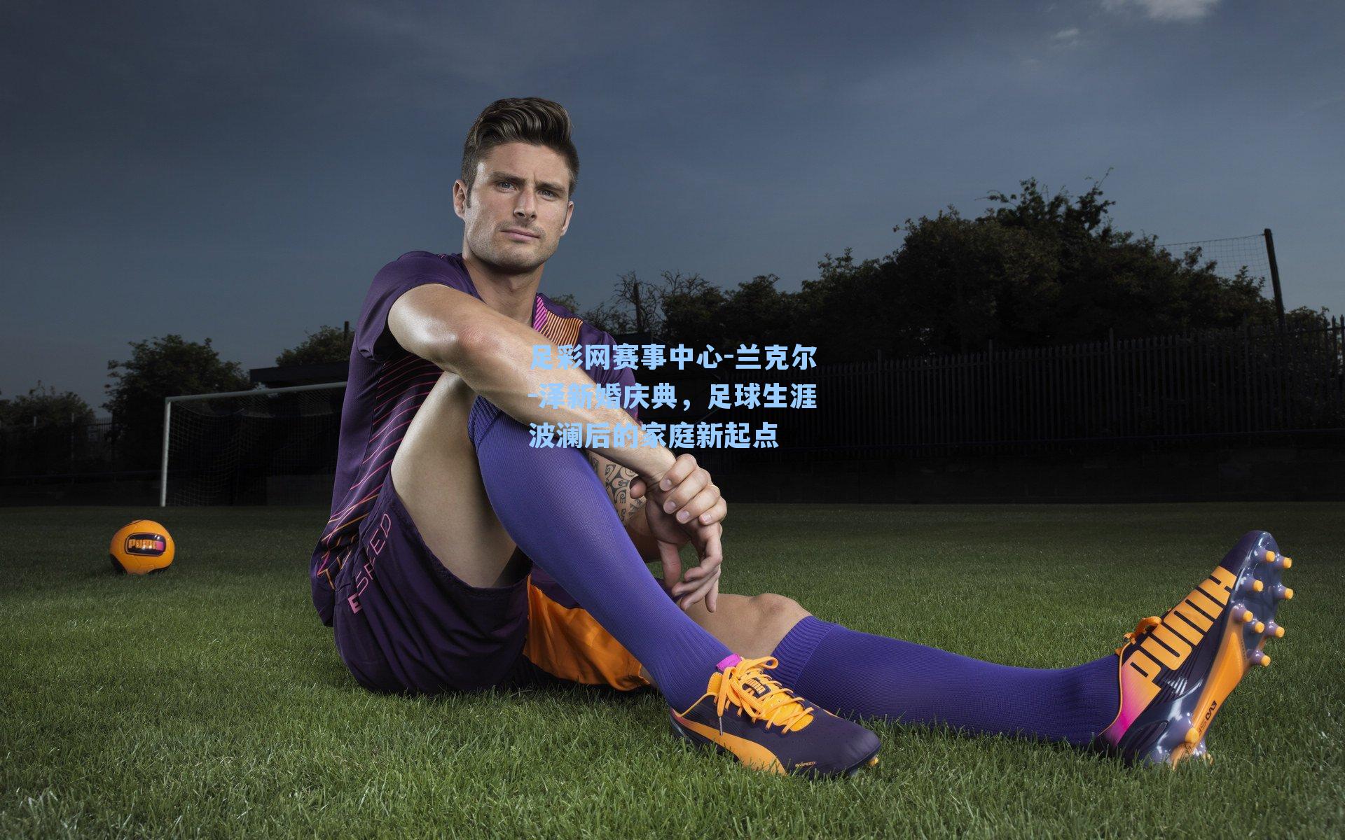 兰克尔-泽新婚庆典，足球生涯波澜后的家庭新起点